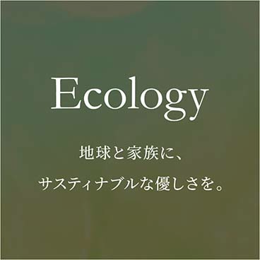 Ecology 地球と家族に、サスティナブルな優しさを。