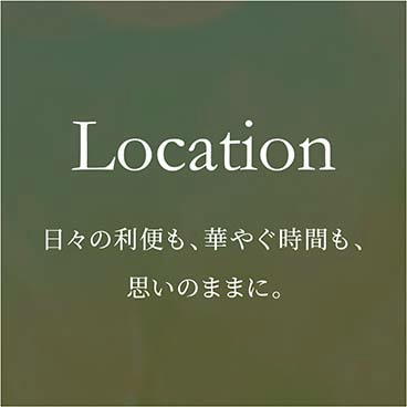 Location ⽇々の利便も、華やぐ時間も、思いのままに。