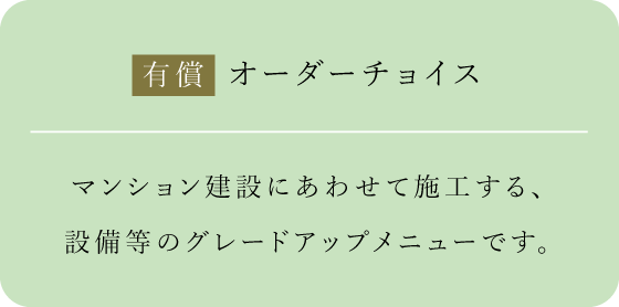 有償 オーダーチョイス マンション建設にあわせて施工する、設備等のグレードアップメニューです。