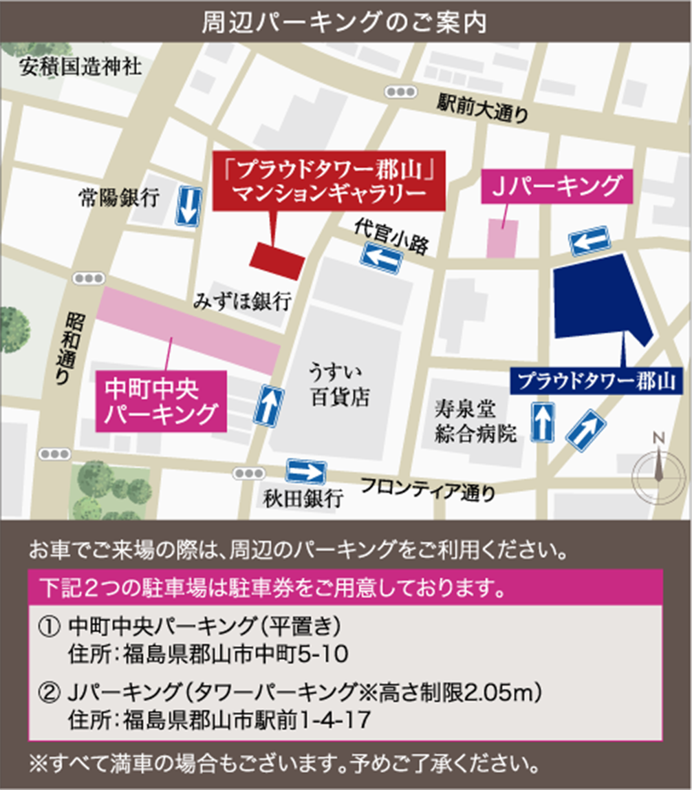 周辺パーキングのご案内 お車でご来場の際は、周辺のパーキングをご利用ください。下記２つの駐車場は駐車券をご用意しております。 ① 中町中央パーキング（平置き）​ 住所：福島県郡山市中町5-10​ ② Jパーキング（タワーパーキング※高さ制限2.05ｍ）​住所：福島県郡山市駅前1-4-17 ※すべて満車の場合もございます。予めご了承ください。